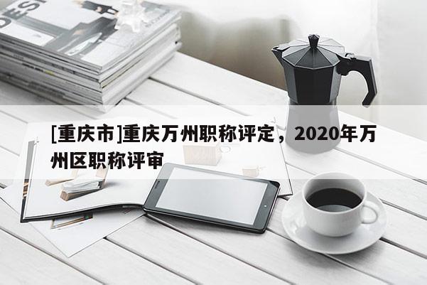[重慶市]重慶萬州職稱評定，2020年萬州區職稱評審
