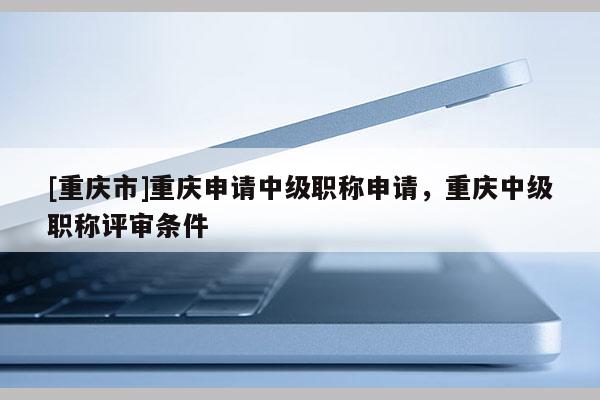 [重慶市]重慶申請中級職稱申請，重慶中級職稱評審條件