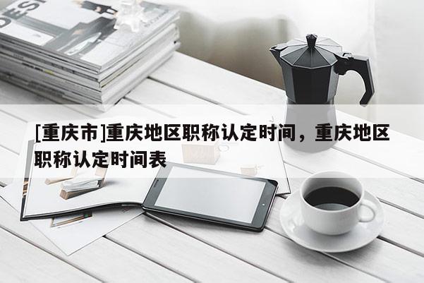 [重慶市]重慶地區職稱認定時間，重慶地區職稱認定時間表
