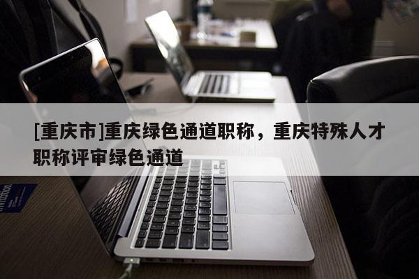 [重慶市]重慶綠色通道職稱，重慶特殊人才職稱評審綠色通道