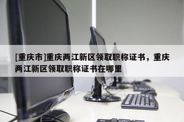 [重慶市]重慶兩江新區領取職稱證書，重慶兩江新區領取職稱證書在哪里