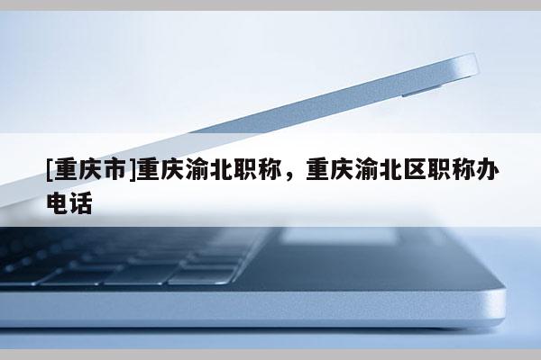 [重慶市]重慶渝北職稱，重慶渝北區職稱辦電話