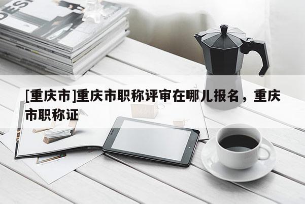 [重慶市]重慶市職稱評(píng)審在哪兒報(bào)名，重慶市職稱證