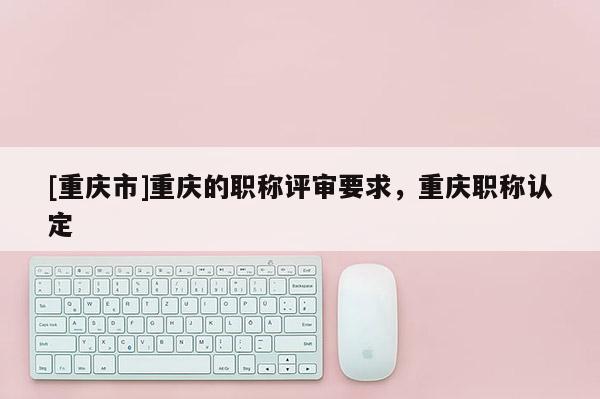 [重慶市]重慶的職稱評審要求，重慶職稱認定