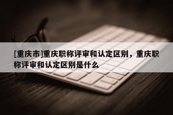 [重慶市]重慶職稱評(píng)審和認(rèn)定區(qū)別，重慶職稱評(píng)審和認(rèn)定區(qū)別是什么