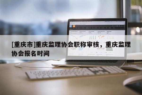 [重慶市]重慶監理協會職稱審核，重慶監理協會報名時間