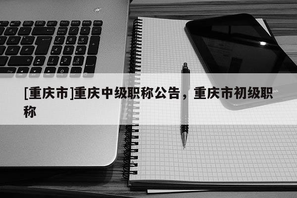 [重慶市]重慶中級職稱公告，重慶市初級職稱