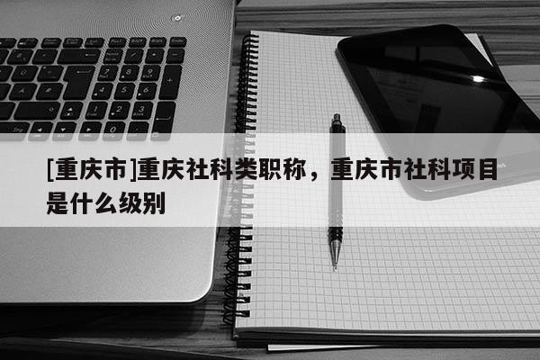 [重慶市]重慶社科類職稱，重慶市社科項目是什么級別