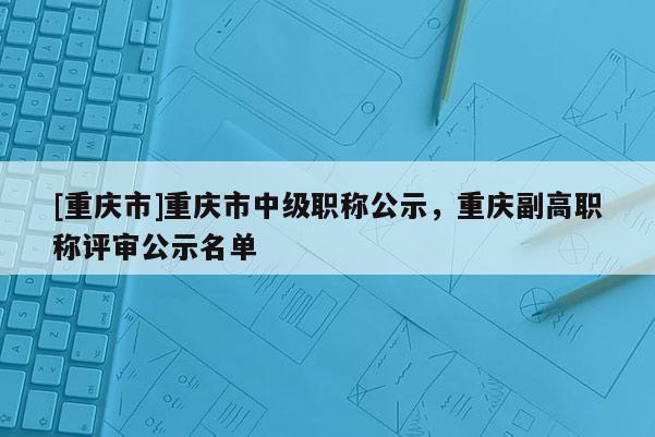[重慶市]重慶市中級職稱公示，重慶副高職稱評審公示名單
