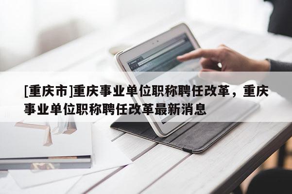 [重慶市]重慶事業單位職稱聘任改革，重慶事業單位職稱聘任改革最新消息