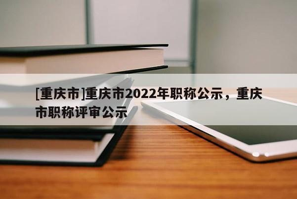 [重慶市]重慶市2022年職稱公示，重慶市職稱評審公示