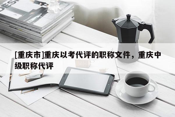 [重慶市]重慶以考代評的職稱文件，重慶中級職稱代評