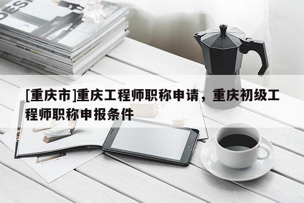 [重慶市]重慶工程師職稱申請，重慶初級工程師職稱申報條件