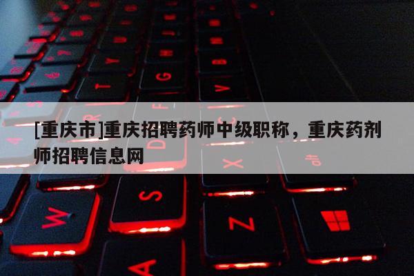 [重慶市]重慶招聘藥師中級職稱，重慶藥劑師招聘信息網