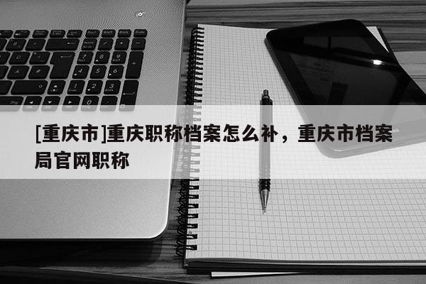 [重慶市]重慶職稱(chēng)檔案怎么補(bǔ)，重慶市檔案局官網(wǎng)職稱(chēng)