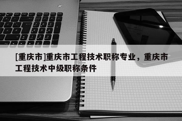 [重慶市]重慶市工程技術職稱專業，重慶市工程技術中級職稱條件