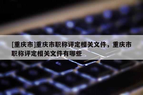 [重慶市]重慶市職稱評(píng)定相關(guān)文件，重慶市職稱評(píng)定相關(guān)文件有哪些