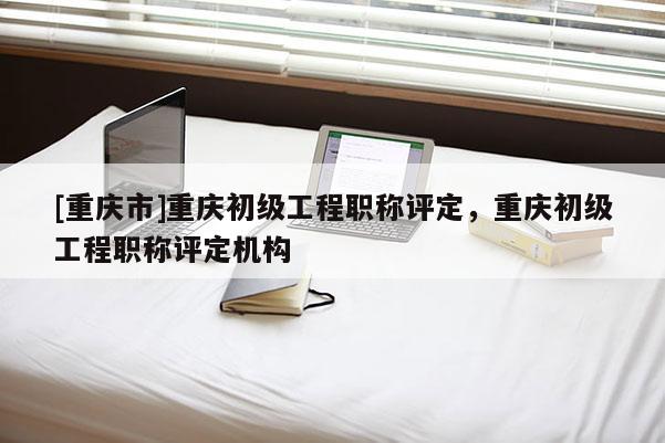 [重慶市]重慶初級工程職稱評定，重慶初級工程職稱評定機構