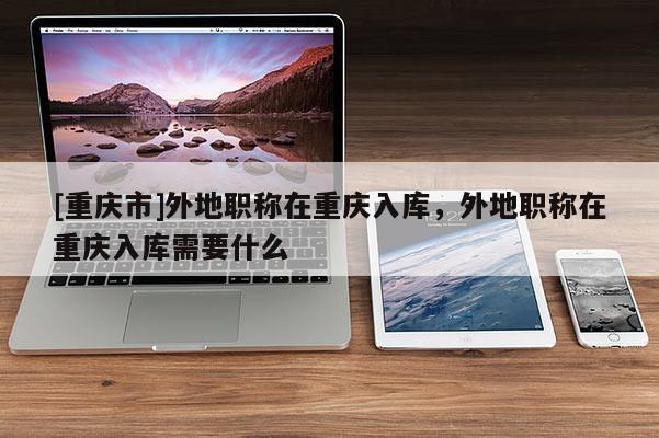 [重慶市]外地職稱在重慶入庫，外地職稱在重慶入庫需要什么