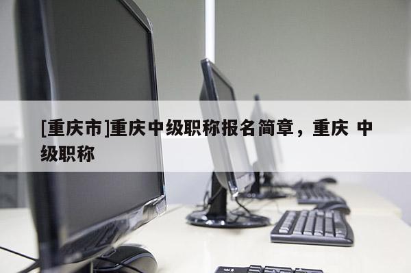 [重慶市]重慶中級(jí)職稱報(bào)名簡(jiǎn)章，重慶 中級(jí)職稱