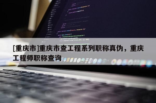 [重慶市]重慶市查工程系列職稱真?zhèn)危貞c工程師職稱查詢