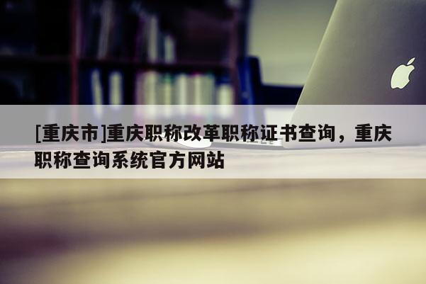 [重慶市]重慶職稱改革職稱證書查詢，重慶職稱查詢系統官方網站