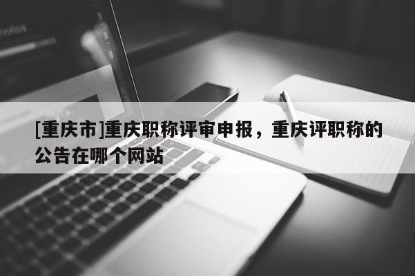 [重慶市]重慶職稱評審申報，重慶評職稱的公告在哪個網站
