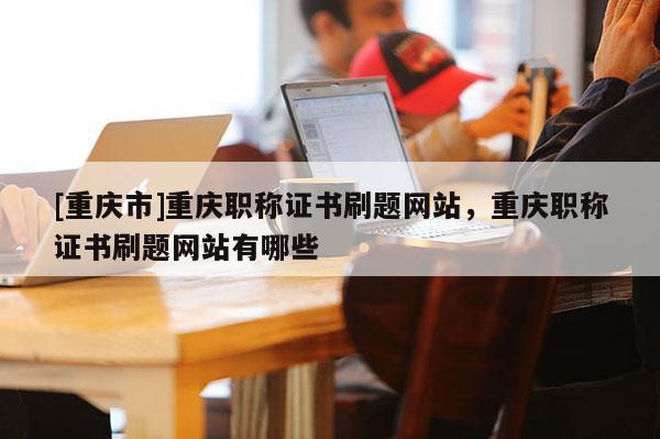 [重慶市]重慶職稱證書刷題網站，重慶職稱證書刷題網站有哪些