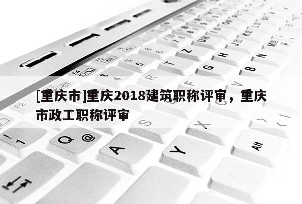 [重慶市]重慶2018建筑職稱評審，重慶市政工職稱評審