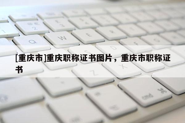 [重慶市]重慶職稱證書圖片，重慶市職稱證書