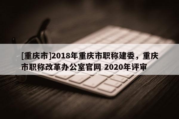 [重慶市]2018年重慶市職稱(chēng)建委，重慶市職稱(chēng)改革辦公室官網(wǎng) 2020年評(píng)審