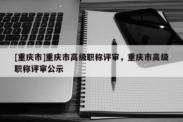[重慶市]重慶市高級職稱評審，重慶市高級職稱評審公示