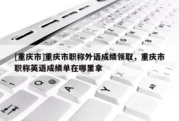 [重慶市]重慶市職稱外語成績領取，重慶市職稱英語成績單在哪里拿