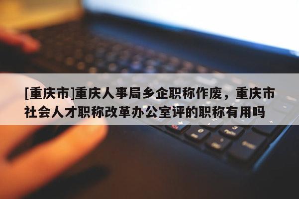 [重慶市]重慶人事局鄉企職稱作廢，重慶市社會人才職稱改革辦公室評的職稱有用嗎