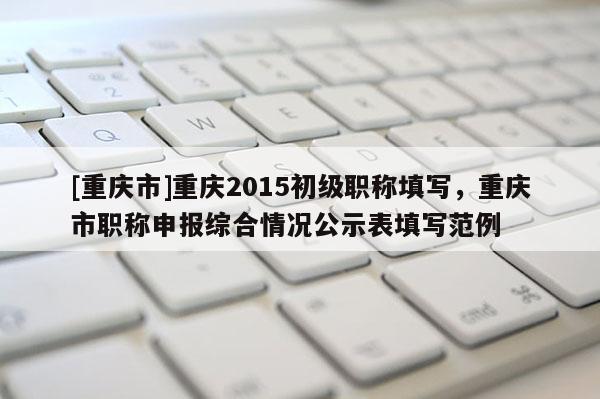 [重慶市]重慶2015初級(jí)職稱(chēng)填寫(xiě)，重慶市職稱(chēng)申報(bào)綜合情況公示表填寫(xiě)范例