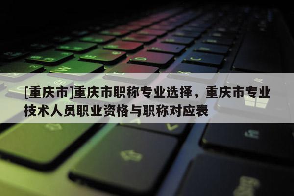 [重慶市]重慶市職稱專業(yè)選擇，重慶市專業(yè)技術(shù)人員職業(yè)資格與職稱對(duì)應(yīng)表