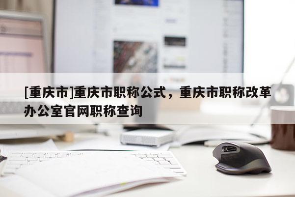 [重慶市]重慶市職稱公式，重慶市職稱改革辦公室官網職稱查詢