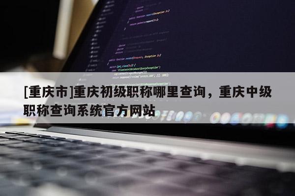 [重慶市]重慶初級(jí)職稱哪里查詢，重慶中級(jí)職稱查詢系統(tǒng)官方網(wǎng)站