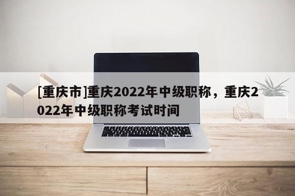[重慶市]重慶2022年中級職稱，重慶2022年中級職稱考試時(shí)間