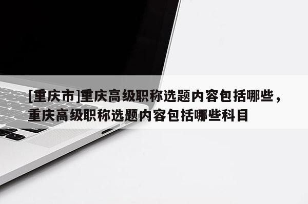 [重慶市]重慶高級職稱選題內容包括哪些，重慶高級職稱選題內容包括哪些科目