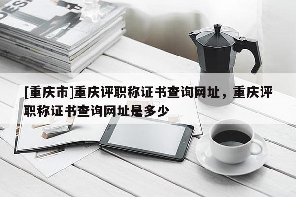 [重慶市]重慶評(píng)職稱證書查詢網(wǎng)址，重慶評(píng)職稱證書查詢網(wǎng)址是多少