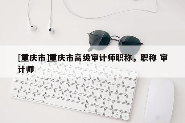 [重慶市]重慶市高級(jí)審計(jì)師職稱，職稱 審計(jì)師