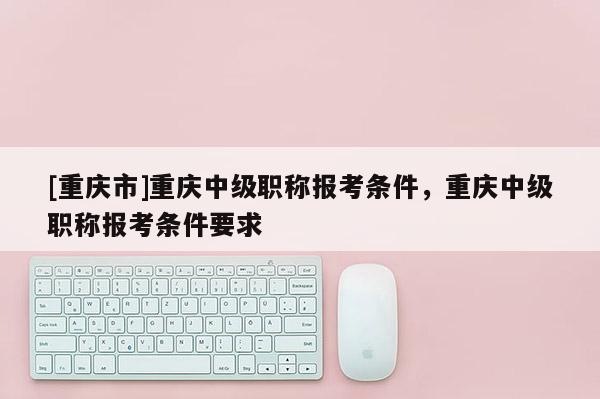 [重慶市]重慶中級職稱報考條件，重慶中級職稱報考條件要求