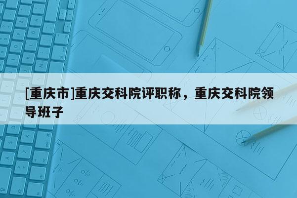 [重慶市]重慶交科院評職稱，重慶交科院領導班子