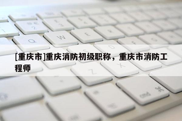 [重慶市]重慶消防初級職稱，重慶市消防工程師