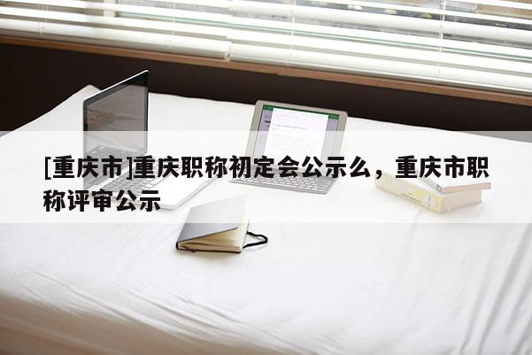 [重慶市]重慶職稱初定會公示么，重慶市職稱評審公示