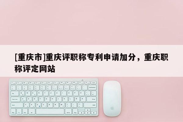 [重慶市]重慶評職稱專利申請加分，重慶職稱評定網站