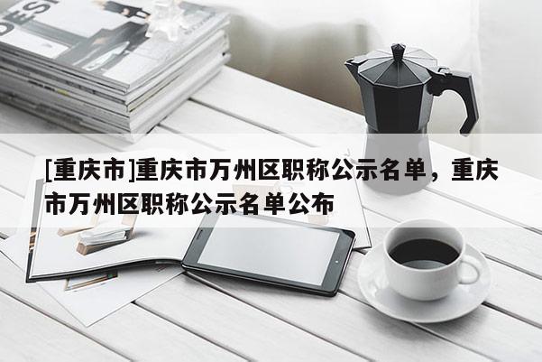 [重慶市]重慶市萬州區職稱公示名單，重慶市萬州區職稱公示名單公布