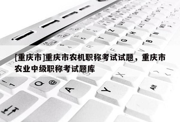 [重慶市]重慶市農機職稱考試試題，重慶市農業中級職稱考試題庫