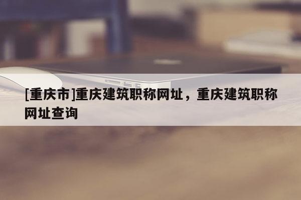 [重慶市]重慶建筑職稱網址，重慶建筑職稱網址查詢